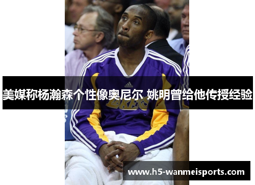 美媒称杨瀚森个性像奥尼尔 姚明曾给他传授经验